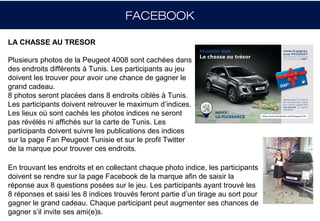 FACEBOOK

LA CHASSE AU TRESOR

Plusieurs photos de la Peugeot 4008 sont cachées dans
des endroits différents à Tunis. Les participants au jeu
doivent les trouver pour avoir une chance de gagner le
grand cadeau.
8 photos seront placées dans 8 endroits ciblés à Tunis.
Les participants doivent retrouver le maximum d’indices.
Les lieux où sont cachés les photos indices ne seront
pas révélés ni affichés sur la carte de Tunis. Les
participants doivent suivre les publications des indices
sur la page Fan Peugeot Tunisie et sur le profil Twitter
de la marque pour trouver ces endroits.

En trouvant les endroits et en collectant chaque photo indice, les participants
doivent se rendre sur la page Facebook de la marque afin de saisir la
réponse aux 8 questions posées sur le jeu. Les participants ayant trouvé les
8 réponses et saisi les 8 indices trouvés feront partie d’un tirage au sort pour
gagner le grand cadeau. Chaque participant peut augmenter ses chances de
gagner s’il invite ses ami(e)s.
 