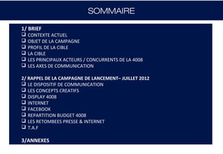 SOMMAIRE

1/ BRIEF
   CONTEXTE ACTUEL
   OBJET DE LA CAMPAGNE
   PROFIL DE LA CIBLE
   LA CIBLE
   LES PRINCIPAUX ACTEURS / CONCURRENTS DE LA 4008
   LES AXES DE COMMUNICATION

2/ RAPPEL DE LA CAMPAGNE DE LANCEMENT– JUILLET 2012
 LE DISPOSITIF DE COMMUNICATION
 LES CONCEPTS CREATIFS
 DISPLAY 4008
 INTERNET
 FACEBOOK
 REPARTITION BUDGET 4008
 LES RETOMBEES PRESSE & INTERNET
 T.A.F

3/ANNEXES
 