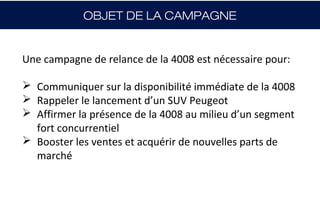 OBJET DE LA CAMPAGNE


Une campagne de relance de la 4008 est nécessaire pour:

 Communiquer sur la disponibilité immédiate de la 4008
 Rappeler le lancement d’un SUV Peugeot
 Affirmer la présence de la 4008 au milieu d’un segment
  fort concurrentiel
 Booster les ventes et acquérir de nouvelles parts de
  marché
 