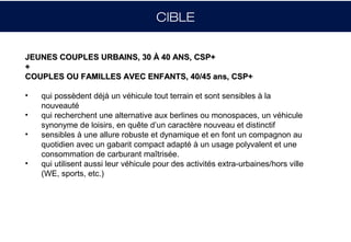 CIBLE


JEUNES COUPLES URBAINS, 30 À 40 ANS, CSP+
+
COUPLES OU FAMILLES AVEC ENFANTS, 40/45 ans, CSP+

•   qui possèdent déjà un véhicule tout terrain et sont sensibles à la
    nouveauté
•   qui recherchent une alternative aux berlines ou monospaces, un véhicule
    synonyme de loisirs, en quête d’un caractère nouveau et distinctif
•   sensibles à une allure robuste et dynamique et en font un compagnon au
    quotidien avec un gabarit compact adapté à un usage polyvalent et une
    consommation de carburant maîtrisée.
•   qui utilisent aussi leur véhicule pour des activités extra-urbaines/hors ville
    (WE, sports, etc.)
 