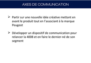 AXES DE COMMUNICATION


 Partir sur une nouvelle idée créative mettant en
  avant le produit tout en l’associant à la marque
  Peugeot

 Développer un dispositif de communication pour
  relancer la 4008 et en faire le dernier-né de son
  segment
 