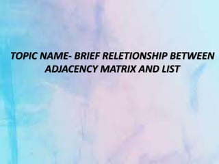 TOPIC NAME- BRIEF RELETIONSHIP BETWEEN
ADJACENCY MATRIX AND LIST
 