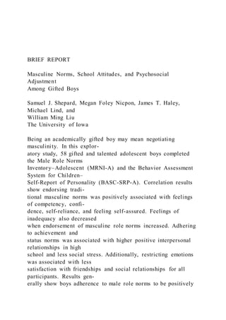BRIEF REPORT
Masculine Norms, School Attitudes, and Psychosocial
Adjustment
Among Gifted Boys
Samuel J. Shepard, Megan Foley Nicpon, James T. Haley,
Michael Lind, and
William Ming Liu
The University of Iowa
Being an academically gifted boy may mean negotiating
masculinity. In this explor-
atory study, 58 gifted and talented adolescent boys completed
the Male Role Norms
Inventory–Adolescent (MRNI-A) and the Behavior Assessment
System for Children–
Self-Report of Personality (BASC-SRP-A). Correlation results
show endorsing tradi-
tional masculine norms was positively associated with feelings
of competency, confi-
dence, self-reliance, and feeling self-assured. Feelings of
inadequacy also decreased
when endorsement of masculine role norms increased. Adhering
to achievement and
status norms was associated with higher positive interpersonal
relationships in high
school and less social stress. Additionally, restricting emotions
was associated with less
satisfaction with friendships and social relationships for all
participants. Results gen-
erally show boys adherence to male role norms to be positively
 