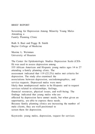 BRIEF REPORT
Screening for Depression Among Minority Young Males
Attending a
Family Planning Clinic
Ruth S. Buzi and Peggy B. Smith
Baylor College of Medicine
Maxine L. Weinman
University of Houston
The Center for Epidemiologic Studies Depression Scale (CES-
D) was used to assess depression among
535 African American and Hispanic young males ages 14 to 27
attending a family planning clinic. The
assessment indicated that 119 (22.2%) males met criteria for
depression. The study also examined the
associations between depression, sociodemographics, and
service requests. Depressed males were more
likely than nondepressed males to be Hispanic and to request
services related to relationships, feelings,
financial resources, physical issues, and well-being. The
findings indicated that young males who are
affected by depression have unmet needs, but when given an
opportunity, are able to express those needs.
Because family planning clinics are increasing the number of
male clients, they are well positioned to
screen them for depression.
Keywords: young males, depression, request for services
 