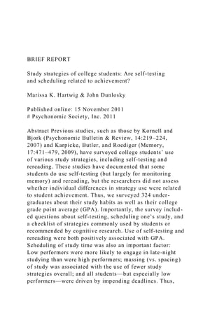 BRIEF REPORT
Study strategies of college students: Are self-testing
and scheduling related to achievement?
Marissa K. Hartwig & John Dunlosky
Published online: 15 November 2011
# Psychonomic Society, Inc. 2011
Abstract Previous studies, such as those by Kornell and
Bjork (Psychonomic Bulletin & Review, 14:219–224,
2007) and Karpicke, Butler, and Roediger (Memory,
17:471–479, 2009), have surveyed college students’ use
of various study strategies, including self-testing and
rereading. These studies have documented that some
students do use self-testing (but largely for monitoring
memory) and rereading, but the researchers did not assess
whether individual differences in strategy use were related
to student achievement. Thus, we surveyed 324 under-
graduates about their study habits as well as their college
grade point average (GPA). Importantly, the survey includ-
ed questions about self-testing, scheduling one’s study, and
a checklist of strategies commonly used by students or
recommended by cognitive research. Use of self-testing and
rereading were both positively associated with GPA.
Scheduling of study time was also an important factor:
Low performers were more likely to engage in late-night
studying than were high performers; massing (vs. spacing)
of study was associated with the use of fewer study
strategies overall; and all students—but especially low
performers—were driven by impending deadlines. Thus,
 
