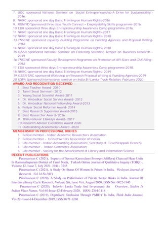 7. UGC sponsored National Seminar on “Social Entrepreneurship-A Drive for Sustainability”-
2016.
8. NHRC sponsored one day Basic Training on Human Rights-2016
9. RGNIYD Sponsored three days Youth Connect – Employability Skills programme-2016.
10.EDII sponsored three days Entrepreneurship Awareness Camp programme-2016.
11.NHRC sponsored one day Basic Training on Human Rights-2017
12.NHRC sponsored one day Basic Training on Human Rights- 2018
13.TNSCHE sponsored capacity Building Programme on Funding Agencies and Proposal Writing-
2018
14.NHRC sponsored one day Basic Training on Human Rights- 2018
15.ICSSR sponsored National Seminar on Fostering Scientific Temper on Business Research -
2019
16.TNSCHE sponsored Faculty Development Programme on Promotion of API Score and CAS Filing -
2018
17.EDII sponsored three days Entrepreneurship Awareness Camp programme-2018.
18.NHRC sponsored one day Basic Training on Human Rights- 2019
19.ICSSR-SRC sponsored Workshop on Research Proposal Writing & Funding Agencies-2019
20.ICWA Sponsored International seminar on India Sri Lanka Trade Relation, February 2020
AWARD AND RECOGNITION RECEIVED :
1. Best Teacher Award- 2010
2. Tamil Sevai Semmal - 2012
3. Young Social Scientist Award-2011
4. Dr. Ambedkar Social Service Award- 2012
5. Dr. Ambedkar National Fellowship Award-2013
6. Periyar Social Reformer Award- 2014
7. Best Research Supervisor Award-2015
8. Best Researcher Award- 2016
9. Thiruvalluvar Elakkiya Award- 2017
10.Research Advisor Excellence Award 2020
11.Outstanding Academician Award -2020
MEMBERSHIP IN PROFESSIONAL BODIES :
1. Fellow member - Indian Academic Researchers Association
2. Fellow member - United Writers Association of Indian
3. Life member - Indian Accounting Association ( Secretary of Tiruchirappalli Branch)
4. Life member - Indian Commerce Association
5. Life member - Society for the Advancement of Library and Information Science
RECENT PUBLICATIONS
Paramasivan C (2021), Impacts of Seemai Karuvelam (Prosopis Juliflora) Charcoal Heap Units
In Ramanathapuram District of Tamil Nadu, Turkish Online Journal of Qualitative Inquiry (TOJQI) ,
Volume 12, Issue 7, July 2021: 3944 - 3955
Paramasivan C (2021), A Study On Status Of Women In Prison In India, Wesleyan Journal of
Research, Vol.14 No1(IV)
Paramasivan C (2020), A Study on Performance of Private Sector Banks in India, Journal Of
Interdisciplinary Cycle Research, Volume Xii, Issue Viii, August/2020, ISSN No: 0022-1945
Paramasivan C (2020), Indo-Sri Lanka Trade And Investment- An Overview, Studies In
Indian Place Names, Vol-40-Issue-12-February-2020, ISSN: 2394-3114
Paramasivan C (2019), Digitalized Finclusion Through PMJDY In India, Think India Journal,
Vol-22- Issue-14-December-2019, ISSN:0971-1260
 