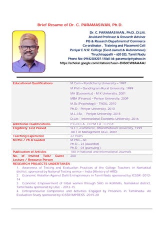 Brief Resume of Dr. C. PARAMASIVAN, Ph.D.
Dr. C. PARAMASIVAN., Ph.D., D.Litt.
Assistant Professor & Research Advisor
PG & Research Department of Commerce
Co-ordinator , Training and Placement Cell
Periyar E.V.R. College (Govt.owned & Autonomous)
Tiruchirappalli – 620 023, Tamil Nadu
Phone No: 09442384207 / Mail id: paramselp@yahoo.in
https://scholar.google.com/citations?user=DiBdCW8AAAAJ
Educational Qualifications : M.Com – Pondicherry University – 1997
M.Phil – Gandhigram Rural University, 1999
MA (Economics) - M K University, 2001
MBA (Finance) – Periyar University, 2009
M.Sc (Psychology) – TNOU, 2010
Ph.D – Periyar University, 2010
M.L.I.Sc -– Periyar University, 2015
D.Litt - International Economic University, 2016
Additional Qualifications : P.G.D.C.A., D.P.M.I.R., C.P.Ed
Eligibility Test Passed : SLET -Commerce, Bharathidasan University, 1999
NET in Management UGC, 2009
Teaching Experience : 22 Years
M.Phil / Ph.D Guided : M.Phil – 60
Ph.D – 23 (Awarded)
Ph.D – 04 (pursuing )
Publication of Articles : 180 in National and International Journals
No. of Invited Talk/ Guest
Lecture / Resource Person
: 200
RESEARCH PROJECTS UNDERTAKEN :
1. Awareness of Testing and Evaluation Practices of the College Teachers in Namakkal
district, sponsored by National Testing service – India (Ministry of HRD)
2. Economic Violation Against Dalit Entrepreneurs in Tamil Nadu sponsored by ICSSR -2012-
14
3. Economic Empowerment of tribal women through SHG in Kollihills, Namakkal district,
Tamil Nadu sponsored by UGC - 2012-15
4. Entrepreneurial Competence and Activities Engaged by Prisoners in Tamilnadu- An
Evaluation Study sponsored by ICSSR IMPRESS -2019-20
 