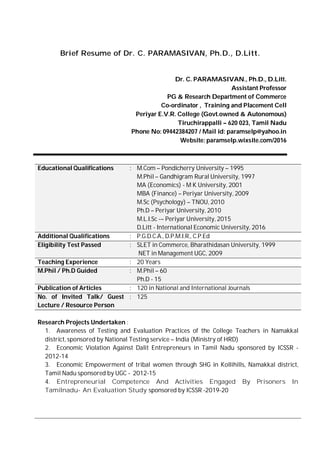 Brief Resume of Dr. C. PARAMASIVAN, Ph.D., D.Litt.
Dr. C. PARAMASIVAN., Ph.D., D.Litt.
Assistant Professor
PG & Research Department of Commerce
Co-ordinator , Training and Placement Cell
Periyar E.V.R. College (Govt.owned & Autonomous)
Tiruchirappalli – 620 023, Tamil Nadu
Phone No: 09442384207 / Mail id: paramselp@yahoo.in
Website: paramselp.wixsite.com/2016
Educational Qualifications : M.Com – Pondicherry University – 1995
M.Phil – Gandhigram Rural University, 1997
MA (Economics) - M K University, 2001
MBA (Finance) – Periyar University, 2009
M.Sc (Psychology) – TNOU, 2010
Ph.D – Periyar University, 2010
M.L.I.Sc -– Periyar University, 2015
D.Litt - International Economic University, 2016
Additional Qualifications : P.G.D.C.A., D.P.M.I.R., C.P.Ed
Eligibility Test Passed : SLET in Commerce, Bharathidasan University, 1999
NET in Management UGC, 2009
Teaching Experience : 20 Years
M.Phil / Ph.D Guided : M.Phil – 60
Ph.D - 15
Publication of Articles : 120 in National and International Journals
No. of Invited Talk/ Guest
Lecture / Resource Person
: 125
Research Projects Undertaken :
1. Awareness of Testing and Evaluation Practices of the College Teachers in Namakkal
district, sponsored by National Testing service – India (Ministry of HRD)
2. Economic Violation Against Dalit Entrepreneurs in Tamil Nadu sponsored by ICSSR -
2012-14
3. Economic Empowerment of tribal women through SHG in Kollihills, Namakkal district,
Tamil Nadu sponsored by UGC - 2012-15
4. Entrepreneurial Competence And Activities Engaged By Prisoners In
Tamilnadu- An Evaluation Study sponsored by ICSSR -2019-20
 