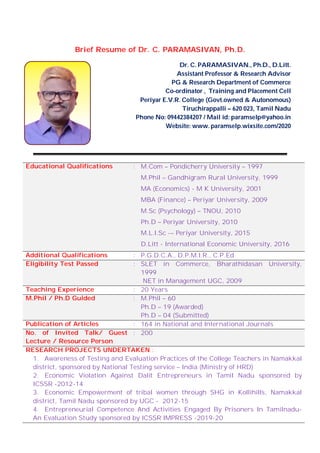 Brief Resume of Dr. C. PARAMASIVAN, Ph.D.
Dr. C. PARAMASIVAN., Ph.D., D.Litt.
Assistant Professor & Research Advisor
PG & Research Department of Commerce
Co-ordinator , Training and Placement Cell
Periyar E.V.R. College (Govt.owned & Autonomous)
Tiruchirappalli – 620 023, Tamil Nadu
Phone No: 09442384207 / Mail id: paramselp@yahoo.in
Website: www. paramselp.wixsite.com/2020
Educational Qualifications : M.Com – Pondicherry University – 1997
M.Phil – Gandhigram Rural University, 1999
MA (Economics) - M K University, 2001
MBA (Finance) – Periyar University, 2009
M.Sc (Psychology) – TNOU, 2010
Ph.D – Periyar University, 2010
M.L.I.Sc -– Periyar University, 2015
D.Litt - International Economic University, 2016
Additional Qualifications : P.G.D.C.A., D.P.M.I.R., C.P.Ed
Eligibility Test Passed : SLET in Commerce, Bharathidasan University,
1999
NET in Management UGC, 2009
Teaching Experience : 20 Years
M.Phil / Ph.D Guided : M.Phil – 60
Ph.D – 19 (Awarded)
Ph.D – 04 (Submitted)
Publication of Articles : 164 in National and International Journals
No. of Invited Talk/ Guest
Lecture / Resource Person
: 200
RESEARCH PROJECTS UNDERTAKEN :
1. Awareness of Testing and Evaluation Practices of the College Teachers in Namakkal
district, sponsored by National Testing service – India (Ministry of HRD)
2. Economic Violation Against Dalit Entrepreneurs in Tamil Nadu sponsored by
ICSSR -2012-14
3. Economic Empowerment of tribal women through SHG in Kollihills, Namakkal
district, Tamil Nadu sponsored by UGC - 2012-15
4. Entrepreneurial Competence And Activities Engaged By Prisoners In Tamilnadu-
An Evaluation Study sponsored by ICSSR IMPRESS -2019-20
 
