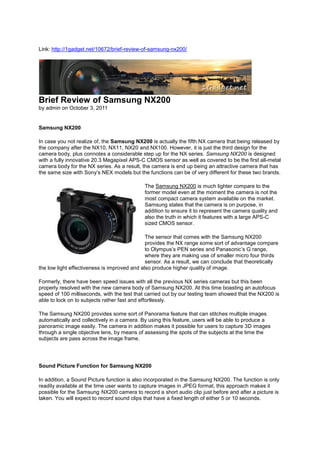 Link: http://1gadget.net/10672/brief-review-of-samsung-nx200/




Brief Review of Samsung NX200
by admin on October 3, 2011


Samsung NX200

In case you not realize of, the Samsung NX200 is actually the fifth NX camera that being released by
the company after the NX10, NX11, NX20 and NX100. However, it is just the third design for the
camera body, plus connotes a considerable step up for the NX series. Samsung NX200 is designed
with a fully innovative 20.3 Megapixel APS-C CMOS sensor as well as covered to be the first all-metal
camera body for the NX series. As a result, the camera is end up being an attractive camera that has
the same size with Sony’s NEX models but the functions can be of very different for these two brands.

                                            The Samsung NX200 is much lighter compare to the
                                            former model even at the moment the camera is not the
                                            most compact camera system available on the market.
                                            Samsung states that the camera is on purpose, in
                                            addition to ensure it to represent the camera quality and
                                            also the truth in which it features with a large APS-C
                                            sized CMOS sensor.

                                              The sensor that comes with the Samsung NX200
                                              provides the NX range some sort of advantage compare
                                              to Olympus’s PEN series and Panasonic’s G range,
                                              where they are making use of smaller micro four thirds
                                              sensor. As a result, we can conclude that theoretically
the low light effectiveness is improved and also produce higher quality of image.

Formerly, there have been speed issues with all the previous NX series cameras but this been
properly resolved with the new camera body of Samsung NX200. At this time boasting an autofocus
speed of 100 milliseconds, with the test that carried out by our testing team showed that the NX200 is
able to lock on to subjects rather fast and effortlessly.

The Samsung NX200 provides some sort of Panorama feature that can stitches multiple images
automatically and collectively in a camera. By using this feature, users will be able to produce a
panoramic image easily. The camera in addition makes it possible for users to capture 3D images
through a single objective lens, by means of assessing the spots of the subjects at the time the
subjects are pass across the image frame.




Sound Picture Function for Samsung NX200

In addition, a Sound Picture function is also incorporated in the Samsung NX200. The function is only
readily available at the time user wants to capture images in JPEG format, this approach makes it
possible for the Samsung NX200 camera to record a short audio clip just before and after a picture is
taken. You will expect to record sound clips that have a fixed length of either 5 or 10 seconds.
 