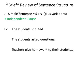 *Brief* Review of Sentence Structure 1.  Simple Sentence = S + v  (plus variations)  = Independent Clause Ex:  	The students shouted. 		The students asked questions.  		Teachers give homework to their students. 