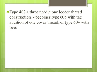 Type 407 a three needle one looper thread
construction - becomes type 605 with the
addition of one cover thread, or type 604 with
two.
 