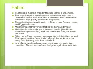 Fabric
 The fabric is the most important feature in men’s underwear.
 Feel is probably the most important criterion for most men –
underwear needs to be soft. This is why most men’s underwear
is made of high-quality cotton with long fibres.
 The softest highest quality cotton is Pima cotton, Supima cotton,
and Egyptian cotton.
 Microfiber is another very soft fabric for men’s underwear.
 Microfiber is man-made and is thinner than silk (the thinnest
natural fibre you can find). And, the thinner the fibre, the softer
the fabric.
 Often, microfibers have wicking properties built into them as well.
This means that the fabric is not only soft, but wicks moisture
away from the body, and dries quickly. S
 ome elastic waistbands on men’s underwear are made from
microfiber. They’re very soft and feel great against a man’s skin.
 