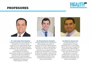 PROFESORES
Dr. José Carlos Presa Ramírez
Cirujano Dentista con posgrado en
Endodoncia. Práctica clínica
exclusiva en la especialidad desde
1992. Director del Departamento
Académico de la carrera de Médico
Cirujano Odontólogo.
Desarrollador de técnicas
educativas modernas empleadas en
simulación para la enseñanza
práctica de la odontología y
profesional facultativo en el Centro
Académico de Atención
Odontológica (CAAD).
Dr. Ernesto Ramos González
Cirujano Dentista con maestría en
Odontología Avanzada. Es
Director de Carrera del programa
de Médico Cirujano Odontólogo y
docente con más de 10 años de
experiencia en preparatoria y
profesional. Desarrolla su consulta
profesional privada y participa en
el Centro Académico de Atención
Odontológica (CAAD) como
profesional odontólogo con
práctica facultativa.
Dr. Daniel A. Guerra Leal
Cirujano Dentista con
especialidad en Cirugía
Maxilofacial. Es Coordinador
Clínico del Centro Académico
de Atención Odontológica
(CAAD) y docente con más de
ocho años de experiencia.
Desarrolla su consulta
profesional en el área de su
especialidad, además como
profesional odontólogo con
práctica facultativa.
 