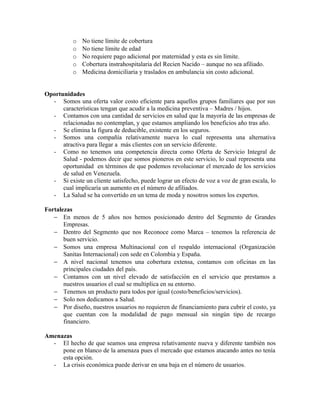 o   No tiene límite de cobertura
           o   No tiene límite de edad
           o   No requiere pago adicional por maternidad y esta es sin límite.
           o   Cobertura instrahospitalaria del Recien Nacido – aunque no sea afiliado.
           o   Medicina domiciliaria y traslados en ambulancia sin costo adicional.


Oportunidades
  - Somos una oferta valor costo eficiente para aquellos grupos familiares que por sus
      características tengan que acudir a la medicina preventiva – Madres / hijos.
  - Contamos con una cantidad de servicios en salud que la mayoría de las empresas de
      relacionadas no contemplan, y que estamos ampliando los beneficios año tras año.
  - Se elimina la figura de deducible, existente en los seguros.
  - Somos una compañía relativamente nueva lo cual representa una alternativa
      atractiva para llegar a más clientes con un servicio diferente.
  - Como no tenemos una competencia directa como Oferta de Servicio Integral de
      Salud - podemos decir que somos pioneros en este servicio, lo cual representa una
      oportunidad en términos de que podemos revolucionar el mercado de los servicios
      de salud en Venezuela.
  - Si existe un cliente satisfecho, puede lograr un efecto de voz a voz de gran escala, lo
      cual implicaría un aumento en el número de afiliados.
  - La Salud se ha convertido en un tema de moda y nosotros somos los expertos.

Fortalezas
   − En menos de 5 años nos hemos posicionado dentro del Segmento de Grandes
       Empresas.
   − Dentro del Segmento que nos Reconoce como Marca – tenemos la referencia de
       buen servicio.
   − Somos una empresa Multinacional con el respaldo internacional (Organización
       Sanitas Internacional) con sede en Colombia y España.
   − A nivel nacional tenemos una cobertura extensa, contamos con oficinas en las
       principales ciudades del país.
   − Contamos con un nivel elevado de satisfacción en el servicio que prestamos a
       nuestros usuarios el cual se multiplica en su entorno.
   − Tenemos un producto para todos por igual (costo/beneficios/servicios).
   − Solo nos dedicamos a Salud.
   − Por diseño, nuestros usuarios no requieren de financiamiento para cubrir el costo, ya
       que cuentan con la modalidad de pago mensual sin ningún tipo de recargo
       financiero.

Amenazas
  - El hecho de que seamos una empresa relativamente nueva y diferente también nos
     pone en blanco de la amenaza pues el mercado que estamos atacando antes no tenía
     esta opción.
  - La crisis económica puede derivar en una baja en el número de usuarios.
 