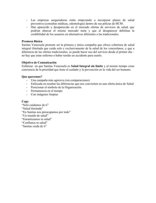 -   Las empresas aseguradoras están empezando a incorporar planes de salud
       preventiva (consultas médicas, odontología) dentro de sus pólizas de HCM .
   -   Han aparecido y desaparecido en el mercado ofertas de servicios de salud, que
       podrían abarcar el mismo mercado meta y que al desaparecer debilitan la
       credibilidad de los usuarios en alternativas diferentes a las tradicionales.

Promesa Básica
Sanitas Venezuela promete ser la primera y única compañía que ofrece cobertura de salud
integral ilimitada que cuida solo y exclusivamente de la salud de los venezolanos, y que a
diferencia de las ofertas tradicionales, se puede hacer uso del servicio desde el primer día –
no hay que estar enfermo o haber tenido un accidente para usarlo.

Objetivo de Comunicación
Enfatizar en que Sanitas Venezuela es Salud Integral sin límite y al mismo tiempo crear
conciencia de la prioridad que tiene el cuidado y la prevención en la vida del ser humano.

Que queremos?
  - Una campaña más agresiva (sin comparaciones)
  - Enfocada en resaltar las diferencias que nos convierten en una oferta única de Salud
  - Posicionar el símbolo de la Organización.
  - Permanencia en el tiempo
  - Con imágenes limpias

Copy
“Solo cuidamos de ti”
“Salud ilimitada”
“En Sanitas nos preocupamos por todo”
“Un mundo de salud”
“Garantizamos tu salud”
“Confíanos tu salud”
“Sanitas cuida de ti”
 