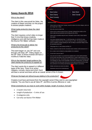 Saxxy Awards 2014
Who is the client?
The client in this case would be Valve, the
creators of Steam and they run the project
to assess people creations.
What media product(s) does the client
require?
The client requires a short video no longer
than 5 mins that shows creativity,
intelligence and skill that has been made on
the Source Film Maker software.
What is the timescale to deliver the
product(s) to the client?
The event began on July 24th
and runs
through until Sept. 29th
. Voting begins on
the 24th
Sept, so those involved will have 2
months to make the video.
Who is the intended target audience the
client wishes the product(s) to appeal to?
The client wants this to appeal to 4 different
types of film fans. There is an action
category, comedy, drama and short. Each
will have a winner and there will be an overall winner of the 4 chosen.
What are the legal and ethical issues relating to the production?
Creators must have permission from the copyright owner if they wish to use copyrighted
material, “You are free to use all Valve IP”, and films must be offensive or rude.
What constraints do you have to work within (budget, length of product, format)?
 2 month time limit
 Length of production – 5 mins of sex
 4 categories only
 Can only use Source Film Maker
 