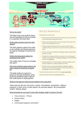 Who is the client?
The Client in this case would be Game
Jolt and Pewdiepie as both are working
in co-operation with each other.
What media product(s) does the client
require?
The client requires a game to be made
on any software and requires games to
be made by Pewdiepie himself and the
public.
What is the timescale to deliver the
product(s) to the client?
The creators have 72 hours to complete
their game
Who is the intended target audience the
client wishes the product(s) to appeal
to?
The target audience is gamers in
general as the indie developers will be
producing all different types of games
that could interest or inspire gamers.
What are the legal and ethical issues relating to the production?
These rules are “Be cool. No racism, sexism, homophobia, xenophobia, religious
prejudice or other forms of hate speech. No personal attacks. No pornographic
content. Nothing illegal.”
What constraints do you have to work within (budget, length of product, format)?
 Time constraint – 72 hours
 Games content
 Budget
 Limit to game programs and content
 