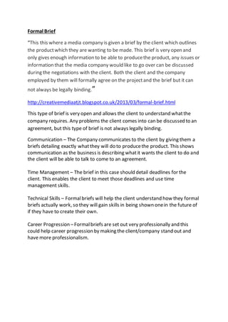 Formal Brief
“This this where a media company is given a brief by the client which outlines
the productwhich they are wanting to be made. This brief is very open and
only gives enough information to be able to producethe product, any issues or
information that the media company would like to go over can be discussed
during the negotiations with the client. Both the client and the company
employed by them will formally agree on the projectand the brief but it can
not always be legally binding.”
http://creativemediaatjt.blogspot.co.uk/2013/03/formal-brief.html
This type of brief is very open and allows the client to understand whatthe
company requires. Any problems the client comes into can be discussed to an
agreement, but this type of brief is not always legally binding.
Communication – The Company communicates to the client by giving them a
briefs detailing exactly whatthey will do to producethe product. This shows
communication as the business is describing whatit wants the client to do and
the client will be able to talk to come to an agreement.
Time Management – The brief in this case should detail deadlines for the
client. This enables the client to meet those deadlines and use time
management skills.
Technical Skills – Formalbriefs will help the client understand how they formal
briefs actually work, so they will gain skills in being shown onein the future of
if they have to create their own.
Career Progression –Formalbriefs are set out very professionally and this
could help career progression by making the client/company stand out and
have more professionalism.
 