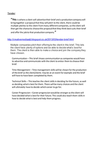Tender
“This is where a client will advertisetheir brief and a production company will
bring together a proposalthat they will pitch to the client, there could be
multiple pitches to the client frommany differentcompanies, so the client will
then get the chanceto choosethe proposalthat they think bestsuits their brief
and offer the job to that production company.”
http://creativemediaatjt.blogspot.co.uk/2013/03/tender-brief.html
Multiple companies pitch their offering to the client in this brief. This lets
the client have plenty of options and be able to decide what’s bestfor
them. The client is then able to make a choice and join the company they
have chosen.
Communication – This brief shows communication as companies would have
to advertise and communicate with the client to entice them to choose their
brief.
Time Management – Time management skills will be shown for the production
of the brief as the client/clients may be at an event for example and the brief
will have to have been completed by them.
Technical Skills – This teaches the client skills in deciding for the future, as well
as deciding whatis best for them. There will be many choices and the client
will ultimately have to decide which career to go for.
Career Progression –Career progression would be stronger as the client will
have decided what is bestfor their future. This could also teach them skills in
how to decide what is bestand help them progress.
 