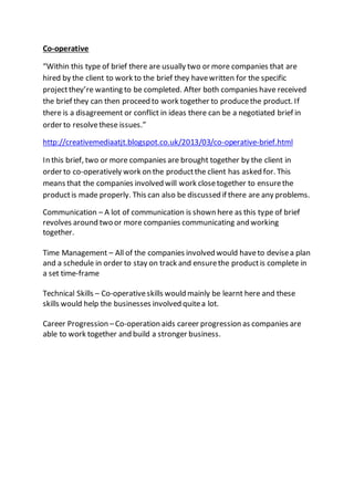 Co-operative
“Within this type of brief there are usually two or more companies that are
hired by the client to work to the brief they havewritten for the specific
projectthey’re wanting to be completed. After both companies have received
the brief they can then proceed to work together to producethe product. If
there is a disagreement or conflict in ideas there can be a negotiated brief in
order to resolvethese issues.”
http://creativemediaatjt.blogspot.co.uk/2013/03/co-operative-brief.html
In this brief, two or more companies are brought together by the client in
order to co-operatively work on the productthe client has asked for. This
means that the companies involved will work closetogether to ensurethe
productis made properly. This can also be discussed if there are any problems.
Communication – A lot of communication is shown here as this type of brief
revolves around two or more companies communicating and working
together.
Time Management – All of the companies involved would haveto devisea plan
and a schedule in order to stay on track and ensurethe productis complete in
a set time-frame
Technical Skills – Co-operativeskills would mainly be learnt here and these
skills would help the businesses involved quitea lot.
Career Progression –Co-operation aids career progression as companies are
able to work together and build a stronger business.
 