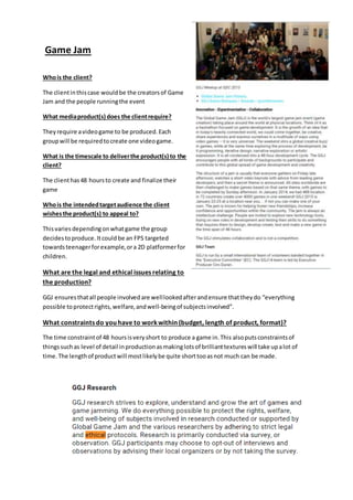 Game Jam
Whois the client?
The clientinthiscase wouldbe the creatorsof Game
Jam and the people runningthe event
What mediaproduct(s) does the clientrequire?
Theyrequire avideogame to be produced.Each
groupwill be requiredtocreate one videogame.
What is the timescale to deliverthe product(s) to the
client?
The clienthas48 hoursto create and finalize their
game
Whois the intendedtargetaudience the client
wishesthe product(s) to appeal to?
Thisvaries dependingonwhatgame the group
decidestoproduce.Itcould be an FPS targeted
towardsteenagerforexample,ora 2D platformerfor
children.
What are the legal and ethical issues relating to
the production?
GGJ ensuresthatall people involvedare welllookedafterandensure thattheydo “everything
possible toprotectrights,welfare,andwell-beingof subjectsinvolved”.
What constraints do you have to workwithin (budget, length of product, format)?
The time constraintof 48 hoursisveryshort to produce a game in.This alsoputsconstraintsof
thingssuchas level of detail inproductionasmakinglotsof brillianttextureswill take upalot of
time.The lengthof productwill mostlikelybe quite shorttooasnot much can be made.
 