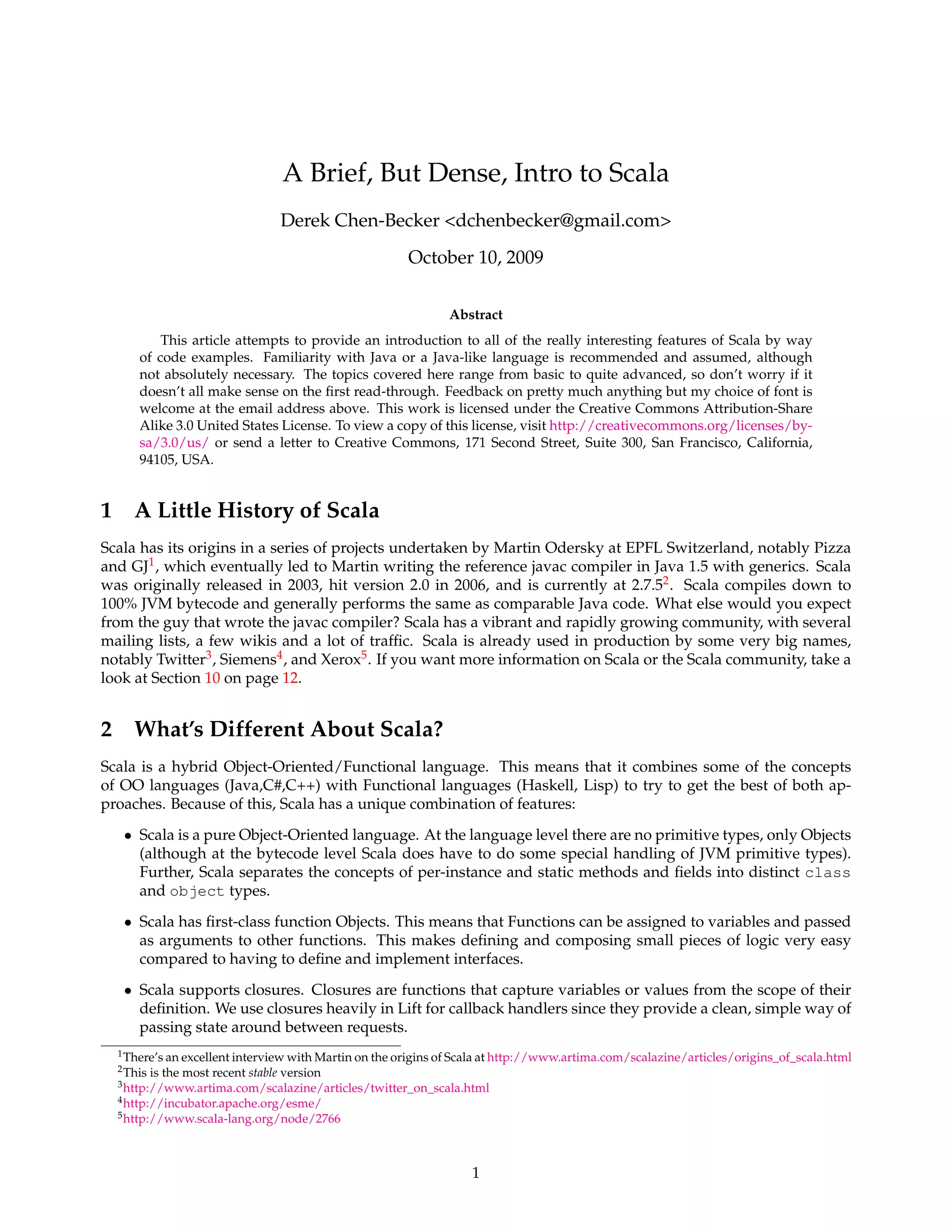 A Brief, But Dense, Intro to Scala
                                    Derek Chen-Becker <dchenbecker@gmail.com>
                                                       October 10, 2009

                                                              Abstract
          This article attempts to provide an introduction to all of the really interesting features of Scala by way
      of code examples. Familiarity with Java or a Java-like language is recommended and assumed, although
      not absolutely necessary. The topics covered here range from basic to quite advanced, so don’t worry if it
      doesn’t all make sense on the ﬁrst read-through. Feedback on pretty much anything but my choice of font is
      welcome at the email address above. This work is licensed under the Creative Commons Attribution-Share
      Alike 3.0 United States License. To view a copy of this license, visit http://creativecommons.org/licenses/by-
      sa/3.0/us/ or send a letter to Creative Commons, 171 Second Street, Suite 300, San Francisco, California,
      94105, USA.


1 A Little History of Scala
Scala has its origins in a series of projects undertaken by Martin Odersky at EPFL Switzerland, notably Pizza
and GJ1 , which eventually led to Martin writing the reference javac compiler in Java 1.5 with generics. Scala
was originally released in 2003, hit version 2.0 in 2006, and is currently at 2.7.52 . Scala compiles down to
100% JVM bytecode and generally performs the same as comparable Java code. What else would you expect
from the guy that wrote the javac compiler? Scala has a vibrant and rapidly growing community, with several
mailing lists, a few wikis and a lot of trafﬁc. Scala is already used in production by some very big names,
notably Twitter3 , Siemens4 , and Xerox5 . If you want more information on Scala or the Scala community, take a
look at Section 10 on page 12.


2 What’s Different About Scala?
Scala is a hybrid Object-Oriented/Functional language. This means that it combines some of the concepts
of OO languages (Java,C#,C++) with Functional languages (Haskell, Lisp) to try to get the best of both ap-
proaches. Because of this, Scala has a unique combination of features:

   • Scala is a pure Object-Oriented language. At the language level there are no primitive types, only Objects
     (although at the bytecode level Scala does have to do some special handling of JVM primitive types).
     Further, Scala separates the concepts of per-instance and static methods and ﬁelds into distinct class
     and object types.
   • Scala has ﬁrst-class function Objects. This means that Functions can be assigned to variables and passed
     as arguments to other functions. This makes deﬁning and composing small pieces of logic very easy
     compared to having to deﬁne and implement interfaces.
   • Scala supports closures. Closures are functions that capture variables or values from the scope of their
     deﬁnition. We use closures heavily in Lift for callback handlers since they provide a clean, simple way of
     passing state around between requests.
  1 There’s an excellent interview with Martin on the origins of Scala at http://www.artima.com/scalazine/articles/origins_of_scala.html
  2 This   is the most recent stable version
  3 http://www.artima.com/scalazine/articles/twitter_on_scala.html
  4 http://incubator.apache.org/esme/
  5 http://www.scala-lang.org/node/2766




                                                                  1
 