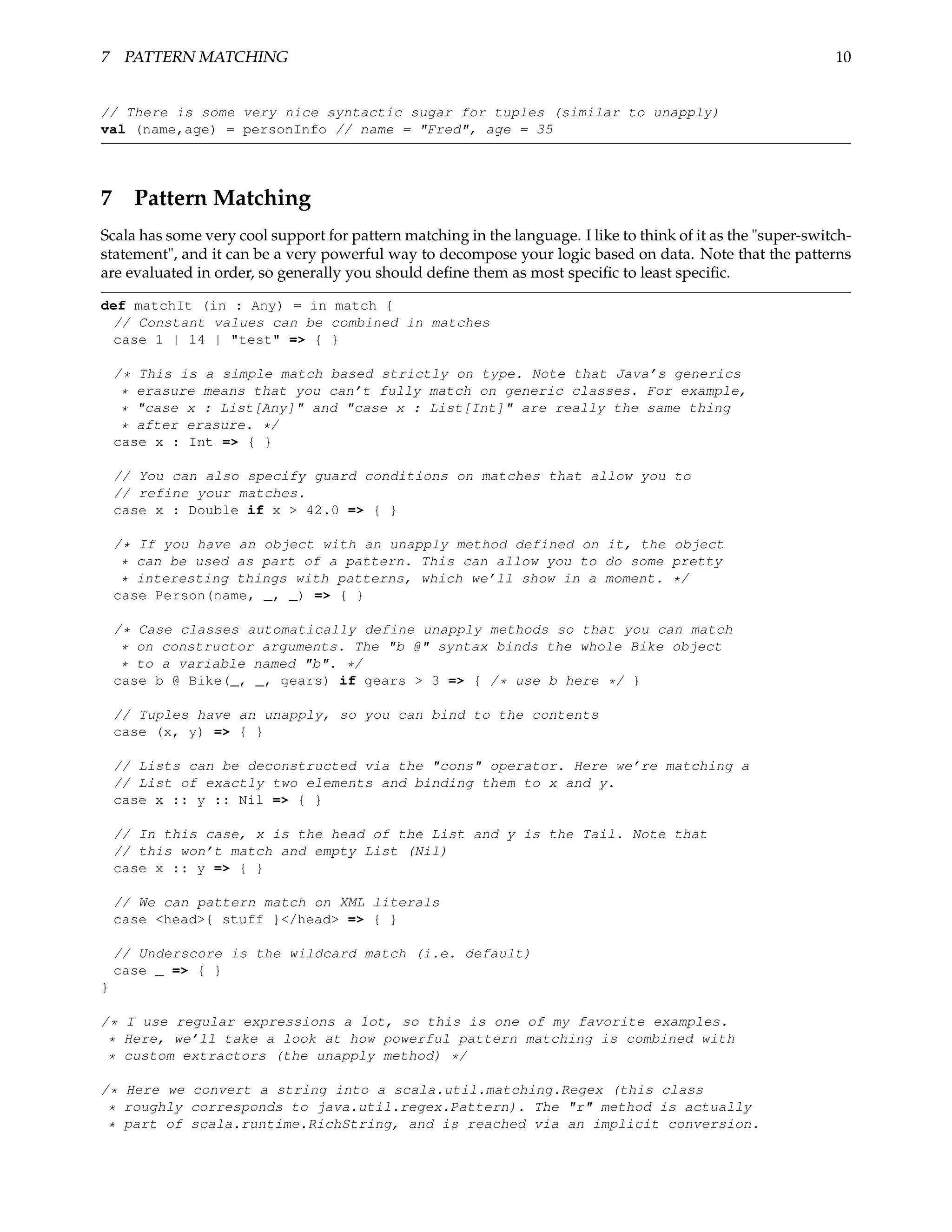 7 PATTERN MATCHING                                                                                             10


// There is some very nice syntactic sugar for tuples (similar to unapply)
val (name,age) = personInfo // name = "Fred", age = 35




7 Pattern Matching
Scala has some very cool support for pattern matching in the language. I like to think of it as the "super-switch-
statement", and it can be a very powerful way to decompose your logic based on data. Note that the patterns
are evaluated in order, so generally you should deﬁne them as most speciﬁc to least speciﬁc.

def matchIt (in : Any) = in match {
 // Constant values can be combined in matches
 case 1 | 14 | "test" => { }

    /* This is a simple match based strictly on type. Note that Java’s generics
     * erasure means that you can’t fully match on generic classes. For example,
     * "case x : List[Any]" and "case x : List[Int]" are really the same thing
     * after erasure. */
    case x : Int => { }

    // You can also specify guard conditions on matches that allow you to
    // refine your matches.
    case x : Double if x > 42.0 => { }

    /* If you have an object with an unapply method defined on it, the object
     * can be used as part of a pattern. This can allow you to do some pretty
     * interesting things with patterns, which we’ll show in a moment. */
    case Person(name, _, _) => { }

    /* Case classes automatically define unapply methods so that you can match
     * on constructor arguments. The "b @" syntax binds the whole Bike object
     * to a variable named "b". */
    case b @ Bike(_, _, gears) if gears > 3 => { /* use b here */ }

    // Tuples have an unapply, so you can bind to the contents
    case (x, y) => { }

    // Lists can be deconstructed via the "cons" operator. Here we’re matching a
    // List of exactly two elements and binding them to x and y.
    case x :: y :: Nil => { }

    // In this case, x is the head of the List and y is the Tail. Note that
    // this won’t match and empty List (Nil)
    case x :: y => { }

    // We can pattern match on XML literals
    case <head>{ stuff }</head> => { }

    // Underscore is the wildcard match (i.e. default)
    case _ => { }
}

/* I use regular expressions a lot, so this is one of my favorite examples.
 * Here, we’ll take a look at how powerful pattern matching is combined with
 * custom extractors (the unapply method) */

/* Here we convert a string into a scala.util.matching.Regex (this class
 * roughly corresponds to java.util.regex.Pattern). The "r" method is actually
 * part of scala.runtime.RichString, and is reached via an implicit conversion.
 