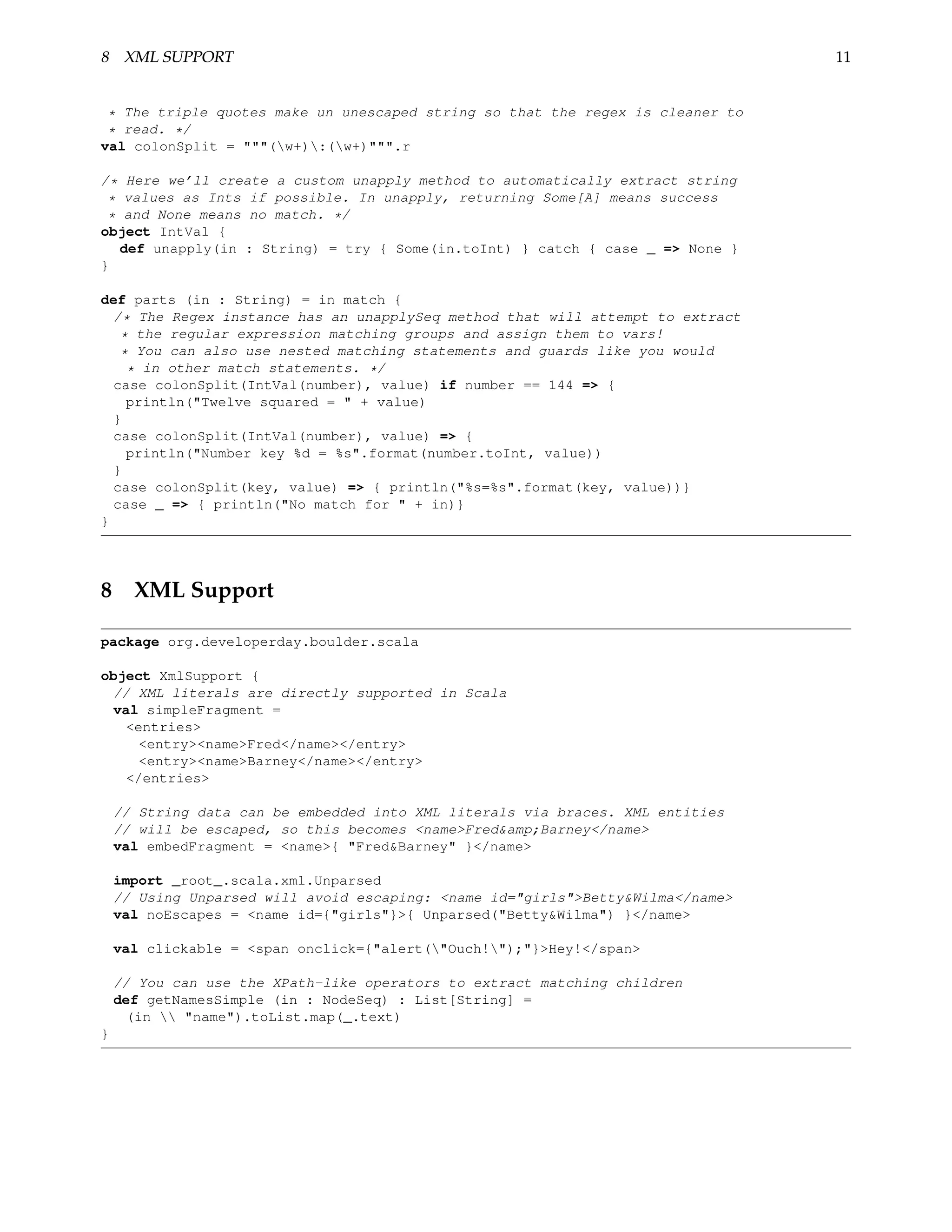 8 XML SUPPORT                                                                    11


 * The triple quotes make un unescaped string so that the regex is cleaner to
 * read. */
val colonSplit = """(w+):(w+)""".r

/* Here we’ll create a custom unapply method to automatically extract string
 * values as Ints if possible. In unapply, returning Some[A] means success
 * and None means no match. */
object IntVal {
   def unapply(in : String) = try { Some(in.toInt) } catch { case _ => None }
}

def parts (in : String) = in match {
  /* The Regex instance has an unapplySeq method that will attempt to extract
   * the regular expression matching groups and assign them to vars!
   * You can also use nested matching statements and guards like you would
    * in other match statements. */
  case colonSplit(IntVal(number), value) if number == 144 => {
    println("Twelve squared = " + value)
  }
  case colonSplit(IntVal(number), value) => {
    println("Number key %d = %s".format(number.toInt, value))
  }
  case colonSplit(key, value) => { println("%s=%s".format(key, value))}
  case _ => { println("No match for " + in)}
}




8 XML Support

package org.developerday.boulder.scala

object XmlSupport {
 // XML literals are directly supported in Scala
 val simpleFragment =
   <entries>
     <entry><name>Fred</name></entry>
     <entry><name>Barney</name></entry>
   </entries>

    // String data can be embedded into XML literals via braces. XML entities
    // will be escaped, so this becomes <name>Fred&amp;Barney</name>
    val embedFragment = <name>{ "Fred&Barney" }</name>

    import _root_.scala.xml.Unparsed
    // Using Unparsed will avoid escaping: <name id="girls">Betty&Wilma</name>
    val noEscapes = <name id={"girls"}>{ Unparsed("Betty&Wilma") }</name>

    val clickable = <span onclick={"alert("Ouch!");"}>Hey!</span>

    // You can use the XPath-like operators to extract matching children
    def getNamesSimple (in : NodeSeq) : List[String] =
      (in  "name").toList.map(_.text)
}
 
