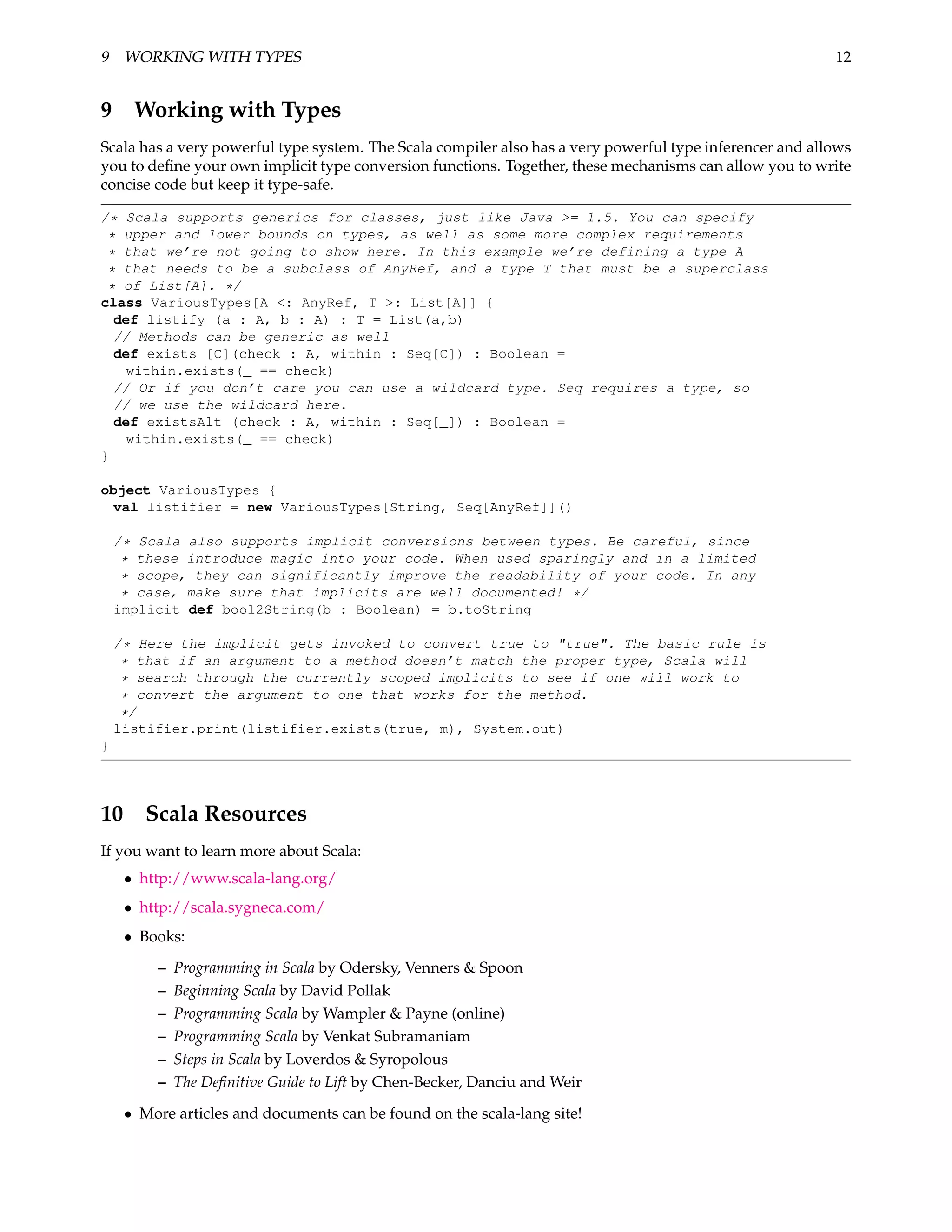 9 WORKING WITH TYPES                                                                                      12


9 Working with Types
Scala has a very powerful type system. The Scala compiler also has a very powerful type inferencer and allows
you to deﬁne your own implicit type conversion functions. Together, these mechanisms can allow you to write
concise code but keep it type-safe.

/* Scala supports generics for classes, just like Java >= 1.5. You can specify
 * upper and lower bounds on types, as well as some more complex requirements
 * that we’re not going to show here. In this example we’re defining a type A
 * that needs to be a subclass of AnyRef, and a type T that must be a superclass
 * of List[A]. */
class VariousTypes[A <: AnyRef, T >: List[A]] {
  def listify (a : A, b : A) : T = List(a,b)
  // Methods can be generic as well
  def exists [C](check : A, within : Seq[C]) : Boolean =
    within.exists(_ == check)
  // Or if you don’t care you can use a wildcard type. Seq requires a type, so
  // we use the wildcard here.
  def existsAlt (check : A, within : Seq[_]) : Boolean =
    within.exists(_ == check)
}

object VariousTypes {
 val listifier = new VariousTypes[String, Seq[AnyRef]]()

    /* Scala also supports implicit conversions between types. Be careful, since
     * these introduce magic into your code. When used sparingly and in a limited
     * scope, they can significantly improve the readability of your code. In any
     * case, make sure that implicits are well documented! */
    implicit def bool2String(b : Boolean) = b.toString

    /* Here the implicit gets invoked to convert true to "true". The basic rule is
     * that if an argument to a method doesn’t match the proper type, Scala will
     * search through the currently scoped implicits to see if one will work to
     * convert the argument to one that works for the method.
     */
    listifier.print(listifier.exists(true, m), System.out)
}




10 Scala Resources
If you want to learn more about Scala:
     • http://www.scala-lang.org/
     • http://scala.sygneca.com/
     • Books:

         –   Programming in Scala by Odersky, Venners & Spoon
         –   Beginning Scala by David Pollak
         –   Programming Scala by Wampler & Payne (online)
         –   Programming Scala by Venkat Subramaniam
         –   Steps in Scala by Loverdos & Syropolous
         –   The Deﬁnitive Guide to Lift by Chen-Becker, Danciu and Weir

     • More articles and documents can be found on the scala-lang site!
 