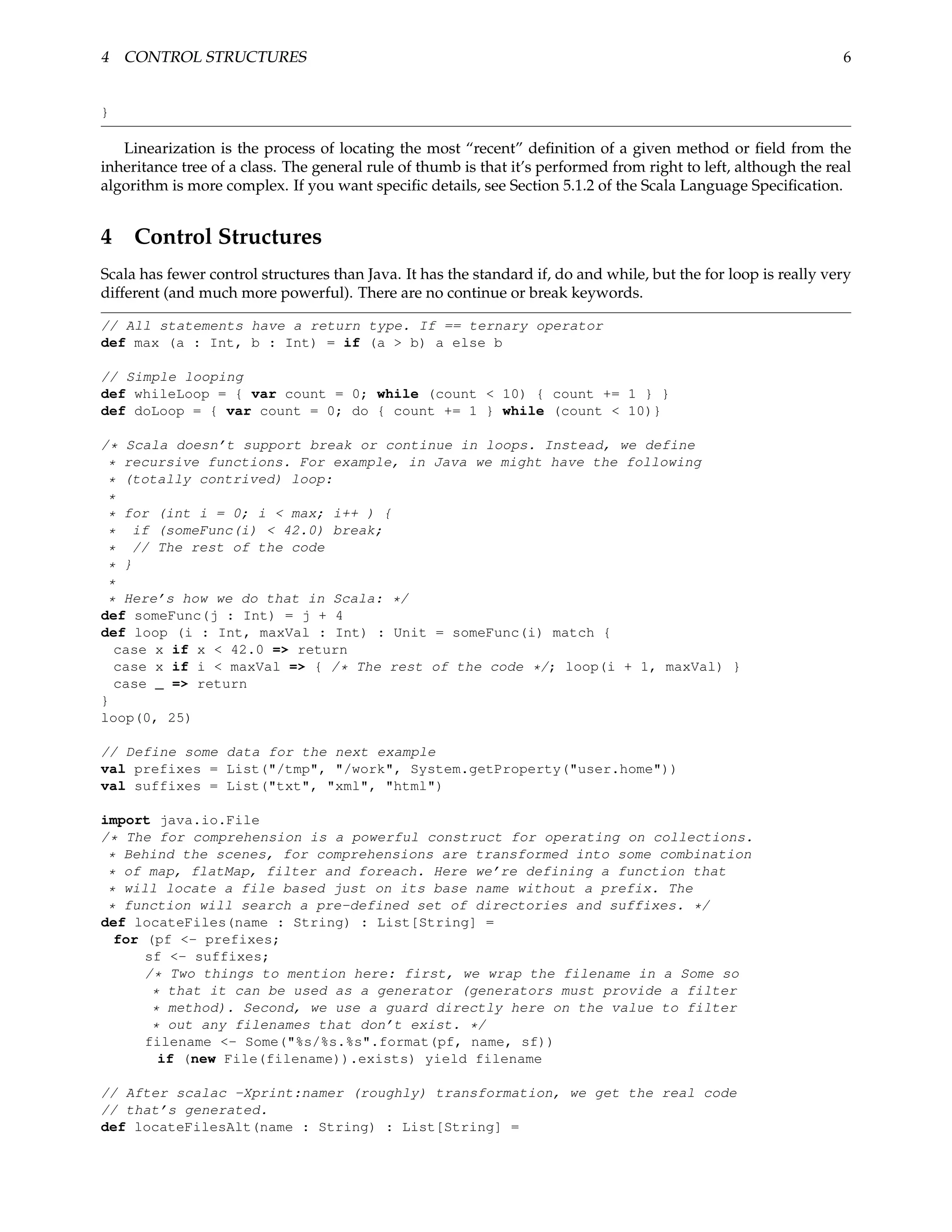 4 CONTROL STRUCTURES                                                                                             6


}

   Linearization is the process of locating the most “recent” deﬁnition of a given method or ﬁeld from the
inheritance tree of a class. The general rule of thumb is that it’s performed from right to left, although the real
algorithm is more complex. If you want speciﬁc details, see Section 5.1.2 of the Scala Language Speciﬁcation.


4 Control Structures
Scala has fewer control structures than Java. It has the standard if, do and while, but the for loop is really very
different (and much more powerful). There are no continue or break keywords.

// All statements have a return type. If == ternary operator
def max (a : Int, b : Int) = if (a > b) a else b

// Simple looping
def whileLoop = { var count = 0; while (count < 10) { count += 1 } }
def doLoop = { var count = 0; do { count += 1 } while (count < 10)}

/* Scala doesn’t support break or continue in loops. Instead, we define
 * recursive functions. For example, in Java we might have the following
 * (totally contrived) loop:
 *
 * for (int i = 0; i < max; i++ ) {
 * if (someFunc(i) < 42.0) break;
 * // The rest of the code
 * }
 *
 * Here’s how we do that in Scala: */
def someFunc(j : Int) = j + 4
def loop (i : Int, maxVal : Int) : Unit = someFunc(i) match {
  case x if x < 42.0 => return
  case x if i < maxVal => { /* The rest of the code */; loop(i + 1, maxVal) }
  case _ => return
}
loop(0, 25)

// Define some data for the next example
val prefixes = List("/tmp", "/work", System.getProperty("user.home"))
val suffixes = List("txt", "xml", "html")

import java.io.File
/* The for comprehension is a powerful construct for operating on collections.
 * Behind the scenes, for comprehensions are transformed into some combination
 * of map, flatMap, filter and foreach. Here we’re defining a function that
 * will locate a file based just on its base name without a prefix. The
 * function will search a pre-defined set of directories and suffixes. */
def locateFiles(name : String) : List[String] =
  for (pf <- prefixes;
      sf <- suffixes;
      /* Two things to mention here: first, we wrap the filename in a Some so
       * that it can be used as a generator (generators must provide a filter
       * method). Second, we use a guard directly here on the value to filter
       * out any filenames that don’t exist. */
      filename <- Some("%s/%s.%s".format(pf, name, sf))
        if (new File(filename)).exists) yield filename

// After scalac -Xprint:namer (roughly) transformation, we get the real code
// that’s generated.
def locateFilesAlt(name : String) : List[String] =
 