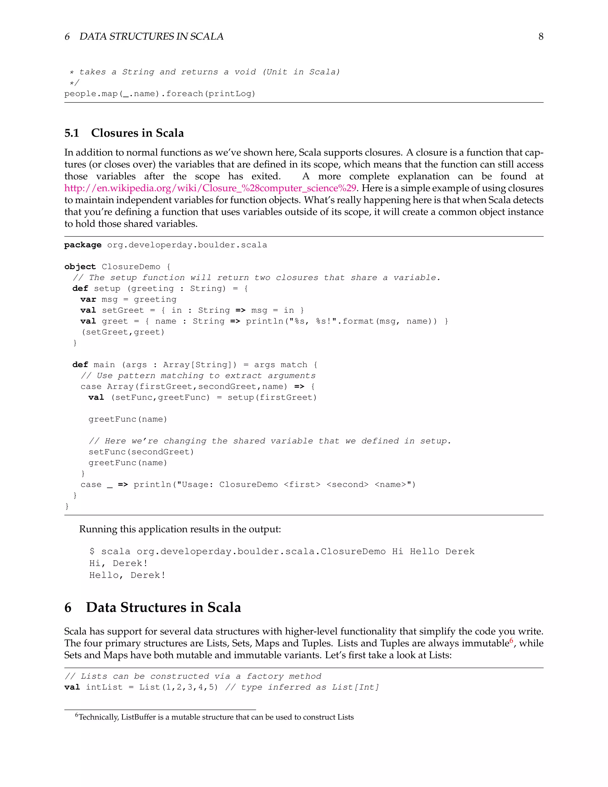 6 DATA STRUCTURES IN SCALA                                                                                     8


 * takes a String and returns a void (Unit in Scala)
 */
people.map(_.name).foreach(printLog)



5.1       Closures in Scala
In addition to normal functions as we’ve shown here, Scala supports closures. A closure is a function that cap-
tures (or closes over) the variables that are deﬁned in its scope, which means that the function can still access
those variables after the scope has exited.              A more complete explanation can be found at
http://en.wikipedia.org/wiki/Closure_%28computer_science%29. Here is a simple example of using closures
to maintain independent variables for function objects. What’s really happening here is that when Scala detects
that you’re deﬁning a function that uses variables outside of its scope, it will create a common object instance
to hold those shared variables.

package org.developerday.boulder.scala

object ClosureDemo {
 // The setup function will return two closures that share a variable.
 def setup (greeting : String) = {
   var msg = greeting
   val setGreet = { in : String => msg = in }
   val greet = { name : String => println("%s, %s!".format(msg, name)) }
   (setGreet,greet)
 }

    def main (args : Array[String]) = args match {
      // Use pattern matching to extract arguments
      case Array(firstGreet,secondGreet,name) => {
        val (setFunc,greetFunc) = setup(firstGreet)

          greetFunc(name)

          // Here we’re changing the shared variable that we defined in setup.
          setFunc(secondGreet)
          greetFunc(name)
        }
        case _ => println("Usage: ClosureDemo <first> <second> <name>")
    }
}

        Running this application results in the output:

          $ scala org.developerday.boulder.scala.ClosureDemo Hi Hello Derek
          Hi, Derek!
          Hello, Derek!


6 Data Structures in Scala
Scala has support for several data structures with higher-level functionality that simplify the code you write.
The four primary structures are Lists, Sets, Maps and Tuples. Lists and Tuples are always immutable6 , while
Sets and Maps have both mutable and immutable variants. Let’s ﬁrst take a look at Lists:

// Lists can be constructed via a factory method
val intList = List(1,2,3,4,5) // type inferred as List[Int]


    6 Technically,   ListBuffer is a mutable structure that can be used to construct Lists
 