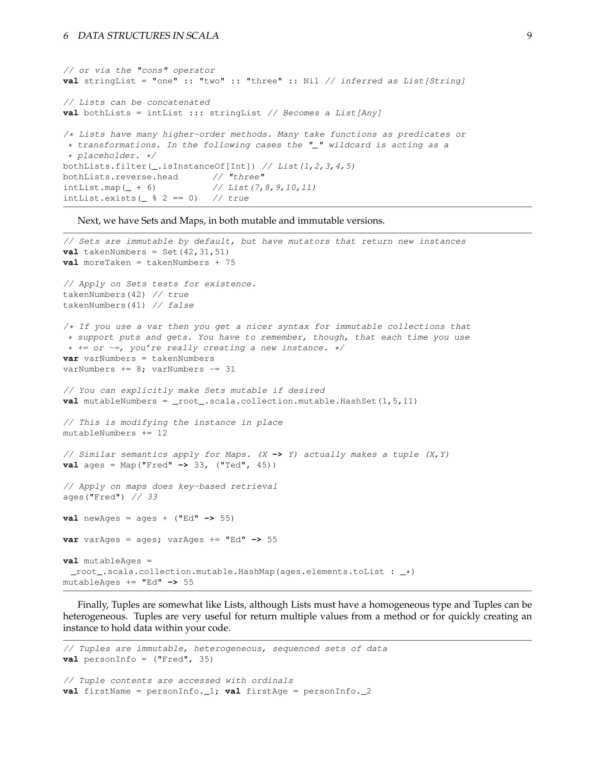6 DATA STRUCTURES IN SCALA                                                                              9


// or via the "cons" operator
val stringList = "one" :: "two" :: "three" :: Nil // inferred as List[String]

// Lists can be concatenated
val bothLists = intList ::: stringList // Becomes a List[Any]

/* Lists have many higher-order methods. Many take functions as predicates or
 * transformations. In the following cases the "_" wildcard is acting as a
 * placeholder. */
bothLists.filter(_.isInstanceOf[Int]) // List(1,2,3,4,5)
bothLists.reverse.head       // "three"
intList.map(_ + 6)           // List(7,8,9,10,11)
intList.exists(_ % 2 == 0) // true

   Next, we have Sets and Maps, in both mutable and immutable versions.

// Sets are immutable by default, but have mutators that return new instances
val takenNumbers = Set(42,31,51)
val moreTaken = takenNumbers + 75

// Apply on Sets tests for existence.
takenNumbers(42) // true
takenNumbers(41) // false

/* If you use a var then you get a nicer syntax for immutable collections that
 * support puts and gets. You have to remember, though, that each time you use
 * += or -=, you’re really creating a new instance. */
var varNumbers = takenNumbers
varNumbers += 8; varNumbers -= 31

// You can explicitly make Sets mutable if desired
val mutableNumbers = _root_.scala.collection.mutable.HashSet(1,5,11)

// This is modifying the instance in place
mutableNumbers += 12

// Similar semantics apply for Maps. (X -> Y) actually makes a tuple (X,Y)
val ages = Map("Fred" -> 33, ("Ted", 45))

// Apply on maps does key-based retrieval
ages("Fred") // 33

val newAges = ages + ("Ed" -> 55)

var varAges = ages; varAges += "Ed" -> 55

val mutableAges =
 _root_.scala.collection.mutable.HashMap(ages.elements.toList : _*)
mutableAges += "Ed" -> 55

    Finally, Tuples are somewhat like Lists, although Lists must have a homogeneous type and Tuples can be
heterogeneous. Tuples are very useful for return multiple values from a method or for quickly creating an
instance to hold data within your code.

// Tuples are immutable, heterogeneous, sequenced sets of data
val personInfo = ("Fred", 35)

// Tuple contents are accessed with ordinals
val firstName = personInfo._1; val firstAge = personInfo._2
 