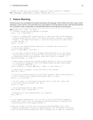 7 PATTERN MATCHING                                                                                             10


// There is some very nice syntactic sugar for tuples (similar to unapply)
val (name,age) = personInfo // name = "Fred", age = 35




7 Pattern Matching
Scala has some very cool support for pattern matching in the language. I like to think of it as the "super-switch-
statement", and it can be a very powerful way to decompose your logic based on data. Note that the patterns
are evaluated in order, so generally you should deﬁne them as most speciﬁc to least speciﬁc.

def matchIt (in : Any) = in match {
 // Constant values can be combined in matches
 case 1 | 14 | "test" => { }

    /* This is a simple match based strictly on type. Note that Java’s generics
     * erasure means that you can’t fully match on generic classes. For example,
     * "case x : List[Any]" and "case x : List[Int]" are really the same thing
     * after erasure. */
    case x : Int => { }

    // You can also specify guard conditions on matches that allow you to
    // refine your matches.
    case x : Double if x > 42.0 => { }

    /* If you have an object with an unapply method defined on it, the object
     * can be used as part of a pattern. This can allow you to do some pretty
     * interesting things with patterns, which we’ll show in a moment. */
    case Person(name, _, _) => { }

    /* Case classes automatically define unapply methods so that you can match
     * on constructor arguments. The "b @" syntax binds the whole Bike object
     * to a variable named "b". */
    case b @ Bike(_, _, gears) if gears > 3 => { /* use b here */ }

    // Tuples have an unapply, so you can bind to the contents
    case (x, y) => { }

    // Lists can be deconstructed via the "cons" operator. Here we’re matching a
    // List of exactly two elements and binding them to x and y.
    case x :: y :: Nil => { }

    // In this case, x is the head of the List and y is the Tail. Note that
    // this won’t match and empty List (Nil)
    case x :: y => { }

    // We can pattern match on XML literals
    case <head>{ stuff }</head> => { }

    // Underscore is the wildcard match (i.e. default)
    case _ => { }
}

/* I use regular expressions a lot, so this is one of my favorite examples.
 * Here, we’ll take a look at how powerful pattern matching is combined with
 * custom extractors (the unapply method) */

/* Here we convert a string into a scala.util.matching.Regex (this class
 * roughly corresponds to java.util.regex.Pattern). The "r" method is actually
 * part of scala.runtime.RichString, and is reached via an implicit conversion.
 