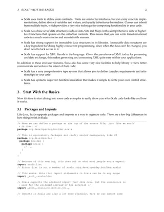 3 START WITH THE BASICS                                                                                      2


   • Scala uses traits to deﬁne code contracts. Traits are similar to interfaces, but can carry concrete imple-
     mentations, deﬁne abstract variables and values, and specify inheritance hierarchies. Classes can inherit
     from multiple traits, which provides a very nice technique for composing functionality in your code.
   • Scala has a base set of data structures such as Lists, Sets and Maps with a comprehensive suite of higher-
     level functions that operate on the collection contents. This means that you can write transformational
     code in a much more concise and maintainable manner.
   • Scala has strong support for immutable data structures in its libraries. Immutable data structures are
     a key ingredient for doing highly-concurrent programming, since when the data can’t be changed, you
     don’t need to lock access to it.
   • Scala has support for XML literals in the language. Given the prevalence of XML today for processing
     and data exchange, this makes generating and consuming XML quite easy within your applications.

In addition to these end-user features, Scala also has some very nice facilities to help library writers better
communicate and enforce the intent of their code:
      • Scala has a very comprehensive type system that allows you to deﬁne complex requirements and rela-
        tionships in your code
      • Scala has syntactic sugar for function invocation that makes it simple to write your own control struc-
        tures.


3 Start With the Basics
Now it’s time to start diving into some code examples to really show you what Scala code looks like and how
it works.

3.1     Packages and Imports
Like Java, Scala supports packages and imports as a way to organize code. There are a few big differences in
how things work in Scala:

/* Here we can define a package at the top of the source file, just like we would
 * in Java. */
package org.developerday.boulder.scala

// This is equivalent. Packages are really nested namespaces, like C#
package org.developerday {
  package boulder {
    package scala {
      // ...
    }
  }
}

// Because of this nesting, this does not do what most people would expect:
import scala.List
// Error: List is not a member of scala (org.developerday.boulder.scala)

// This works. Note that import statements in Scala can be in any scope
import _root_.scala.List

/* Scala supports the wildcard import just like Java, but the underscore is
 * used for the wildcard instead of the asterisk */
import _root_.scala.collection.jcl._

/* Imports in Scala are also a lot more flexible. Here we can import some
 