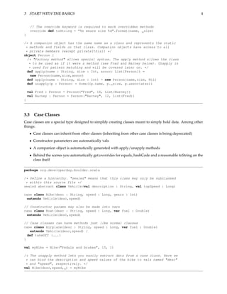 3 START WITH THE BASICS                                                                                        4


      // The override keyword is required to mark overridden methods
      override def toString = "%s wears size %d".format(name, _size)
}

/* A companion object has the same name as a class and represents the static
 * methods and fields on that class. Companion objects have access to all
 * private members (except private[this]) */
object Person {
  /* "Factory method" allows special syntax. The apply method allows the class
   * to be used as if it were a method (see Fred and Barney below). Unapply is
   * used for pattern matching and will be covered later on. */
  def apply(name : String, size : Int, assoc: List[Person]) =
    new Person(name,size,assoc)
  def apply(name : String, size : Int) = new Person(name,size, Nil)
  def unapply(p : Person) = Some((p.name, p._size, p.associates))

    val Fred : Person = Person("Fred", 16, List(Barney))
    val Barney : Person = Person("Barney", 12, List(Fred))
}



3.3     Case Classes
Case classes are a special type designed to simplify creating classes meant to simply hold data. Among other
things:
      • Case classes can inherit from other classes (inheriting from other case classes is being deprecated)
      • Constructor parameters are automatically vals
      • A companion object is automatically generated with apply/unapply methods
      • Behind the scenes you automatically get overrides for equals, hashCode and a reasonable toString on the
        class itself

package org.developerday.boulder.scala

/* Define a hierarchy. "sealed" means that this class may only be subclassed
 * within this source file */
sealed abstract class Vehicle(val description : String, val topSpeed : Long)

case class Bike(desc : String, speed : Long, gears : Int)
 extends Vehicle(desc,speed)

// Constructor params may also be made into vars
case class Boat(desc : String, speed : Long, var fuel : Double)
 extends Vehicle(desc,speed)

// Case classes can have methods just like normal classes
case class Airplane(desc : String, speed : Long, var fuel : Double)
    extends Vehicle(desc,speed) {
  def takeOff {...}
}

val myBike = Bike("Pedals and brakes", 15, 1)

/* The unapply method lets you easily extract data from a case class. Here we
 * can bind the description and speed values of the bike to vals named "desc"
 * and "speed", respectively. */
val Bike(desc,speed,_) = myBike
 