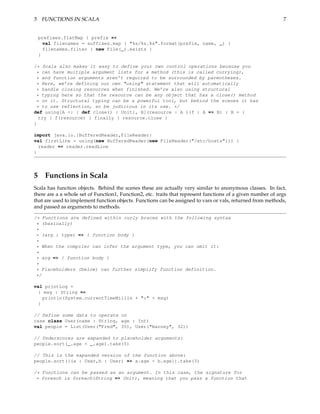 5 FUNCTIONS IN SCALA                                                                                         7


 prefixes.flatMap { prefix =>
   val filenames = suffixes.map { "%s/%s.%s".format(prefix, name, _) }
   filenames.filter { new File(_).exists }
 }

/* Scala also makes it easy to define your own control operations because you
 * can have multiple argument lists for a method (this is called currying),
 * and function arguments aren’t required to be surrounded by parentheses.
 * Here, we’re defining our own "using" statement that will automatically
 * handle closing resources when finished. We’re also using structural
 * typing here so that the resource can be any object that has a close() method
 * on it. Structural typing can be a powerful tool, but behind the scenes it has
 * to use reflection, so be judicious in its use. */
def using[A <: { def close() : Unit}, B](resource : A )(f : A => B) : B = {
  try { f(resource) } finally { resource.close }
}

import java.io.{BufferedReader,FileReader}
val firstLine = using(new BufferedReader(new FileReader("/etc/hosts"))) {
  reader => reader.readLine
}




5 Functions in Scala
Scala has function objects. Behind the scenes these are actually very similar to anonymous classes. In fact,
there are a a whole set of Function1, Function2, etc. traits that represent functions of a given number of args
that are used to implement function objects. Functions can be assigned to vars or vals, returned from methods,
and passed as arguments to methods.

/* Functions are defined within curly braces with the following syntax
 * (basically)
 *
 * (arg : type) => { function body }
 *
 * When the compiler can infer the argument type, you can omit it:
 *
 * arg => { function body }
 *
 * Placeholders (below) can further simplify function definition.
 */

val printLog =
 { msg : String =>
   println(System.currentTimeMillis + ":" + msg)
 }

// Define some data to operate on
case class User(name : String, age : Int)
val people = List(User("Fred", 35), User("Barney", 32))

// Underscores are expanded to placeholder arguments:
people.sort(_.age < _.age).take(5)

// This is the expanded version of the function above:
people.sort({(a : User,b : User) => a.age < b.age}).take(5)

/* Functions can be passed as an argument. In this case, the signature for
 * foreach is foreach(String => Unit), meaning that you pass a function that
 