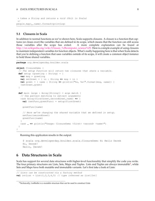 6 DATA STRUCTURES IN SCALA                                                                                     8


 * takes a String and returns a void (Unit in Scala)
 */
people.map(_.name).foreach(printLog)



5.1       Closures in Scala
In addition to normal functions as we’ve shown here, Scala supports closures. A closure is a function that cap-
tures (or closes over) the variables that are deﬁned in its scope, which means that the function can still access
those variables after the scope has exited.              A more complete explanation can be found at
http://en.wikipedia.org/wiki/Closure_%28computer_science%29. Here is a simple example of using closures
to maintain independent variables for function objects. What’s really happening here is that when Scala detects
that you’re deﬁning a function that uses variables outside of its scope, it will create a common object instance
to hold those shared variables.

package org.developerday.boulder.scala

object ClosureDemo {
 // The setup function will return two closures that share a variable.
 def setup (greeting : String) = {
   var msg = greeting
   val setGreet = { in : String => msg = in }
   val greet = { name : String => println("%s, %s!".format(msg, name)) }
   (setGreet,greet)
 }

    def main (args : Array[String]) = args match {
      // Use pattern matching to extract arguments
      case Array(firstGreet,secondGreet,name) => {
        val (setFunc,greetFunc) = setup(firstGreet)

          greetFunc(name)

          // Here we’re changing the shared variable that we defined in setup.
          setFunc(secondGreet)
          greetFunc(name)
        }
        case _ => println("Usage: ClosureDemo <first> <second> <name>")
    }
}

        Running this application results in the output:

          $ scala org.developerday.boulder.scala.ClosureDemo Hi Hello Derek
          Hi, Derek!
          Hello, Derek!


6 Data Structures in Scala
Scala has support for several data structures with higher-level functionality that simplify the code you write.
The four primary structures are Lists, Sets, Maps and Tuples. Lists and Tuples are always immutable6 , while
Sets and Maps have both mutable and immutable variants. Let’s ﬁrst take a look at Lists:

// Lists can be constructed via a factory method
val intList = List(1,2,3,4,5) // type inferred as List[Int]


    6 Technically,   ListBuffer is a mutable structure that can be used to construct Lists
 