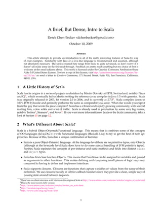 A Brief, But Dense, Intro to Scala
                                    Derek Chen-Becker <dchenbecker@gmail.com>
                                                       October 10, 2009

                                                              Abstract
          This article attempts to provide an introduction to all of the really interesting features of Scala by way
      of code examples. Familiarity with Java or a Java-like language is recommended and assumed, although
      not absolutely necessary. The topics covered here range from basic to quite advanced, so don’t worry if it
      doesn’t all make sense on the ﬁrst read-through. Feedback on pretty much anything but my choice of font is
      welcome at the email address above. This work is licensed under the Creative Commons Attribution-Share
      Alike 3.0 United States License. To view a copy of this license, visit http://creativecommons.org/licenses/by-
      sa/3.0/us/ or send a letter to Creative Commons, 171 Second Street, Suite 300, San Francisco, California,
      94105, USA.


1 A Little History of Scala
Scala has its origins in a series of projects undertaken by Martin Odersky at EPFL Switzerland, notably Pizza
and GJ1 , which eventually led to Martin writing the reference javac compiler in Java 1.5 with generics. Scala
was originally released in 2003, hit version 2.0 in 2006, and is currently at 2.7.52 . Scala compiles down to
100% JVM bytecode and generally performs the same as comparable Java code. What else would you expect
from the guy that wrote the javac compiler? Scala has a vibrant and rapidly growing community, with several
mailing lists, a few wikis and a lot of trafﬁc. Scala is already used in production by some very big names,
notably Twitter3 , Siemens4 , and Xerox5 . If you want more information on Scala or the Scala community, take a
look at Section 10 on page 12.


2 What’s Different About Scala?
Scala is a hybrid Object-Oriented/Functional language. This means that it combines some of the concepts
of OO languages (Java,C#,C++) with Functional languages (Haskell, Lisp) to try to get the best of both ap-
proaches. Because of this, Scala has a unique combination of features:

   • Scala is a pure Object-Oriented language. At the language level there are no primitive types, only Objects
     (although at the bytecode level Scala does have to do some special handling of JVM primitive types).
     Further, Scala separates the concepts of per-instance and static methods and ﬁelds into distinct class
     and object types.
   • Scala has ﬁrst-class function Objects. This means that Functions can be assigned to variables and passed
     as arguments to other functions. This makes deﬁning and composing small pieces of logic very easy
     compared to having to deﬁne and implement interfaces.
   • Scala supports closures. Closures are functions that capture variables or values from the scope of their
     deﬁnition. We use closures heavily in Lift for callback handlers since they provide a clean, simple way of
     passing state around between requests.
  1 There’s an excellent interview with Martin on the origins of Scala at http://www.artima.com/scalazine/articles/origins_of_scala.html
  2 This   is the most recent stable version
  3 http://www.artima.com/scalazine/articles/twitter_on_scala.html
  4 http://incubator.apache.org/esme/
  5 http://www.scala-lang.org/node/2766




                                                                  1
 