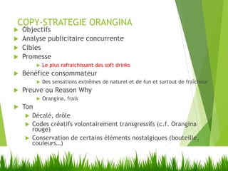 COPY-STRATEGIE ORANGINA
 Objectifs
 Analyse publicitaire concurrente
 Cibles
 Promesse
 Le plus rafraichissant des soft drinks
 Bénéfice consommateur
 Des sensations extrêmes de naturel et de fun et surtout de fraîcheur
 Preuve ou Reason Why
 Orangina, frais
 Ton
 Décalé, drôle
 Codes créatifs volontairement transgressifs (c.f. Orangina
rouge)
 Conservation de certains éléments nostalgiques (bouteille,
couleurs…)
 