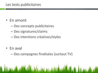 12
Les tests publicitaires
• En amont
– Des concepts publicitaires
– Des signatures/claims
– Des intentions créatives/styles
• En aval
– Des campagnes finalisées (surtout TV)
 