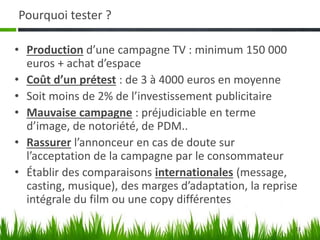 13
Pourquoi tester ?
• Production d’une campagne TV : minimum 150 000
euros + achat d’espace
• Coût d’un prétest : de 3 à 4000 euros en moyenne
• Soit moins de 2% de l’investissement publicitaire
• Mauvaise campagne : préjudiciable en terme
d’image, de notoriété, de PDM..
• Rassurer l’annonceur en cas de doute sur
l’acceptation de la campagne par le consommateur
• Établir des comparaisons internationales (message,
casting, musique), des marges d’adaptation, la reprise
intégrale du film ou une copy différentes
 