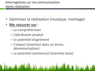 17
Interrogations sur ma communication
Après réalisation
• Optimiser la réalisation (musique, montage)
• Me rassurer sur :
– La compréhension
– L’attribution produit
– Le potentiel d’agrément
– L’impact (insertion dans un écran,
démémorisation)
– Le potentiel commercial (marchés tests)
 