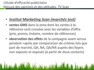 18
L’étude d’efficacité publicitaire
Mesure des opinions et des attitudes TV Scan
• Institut Marketing Scan (marchés test)
• ventes GMS dans la zone dont les ventes à la
référence sont croisées avec les variables d’offre
(prix, promo, linéaire, nombre de références)
• observation des effets de la campagne avant versus
pendant +après par comparaison de critères tels que
part de marché, QA, NA, QA/NA auprès des foyers
non exposés et exposés (à partir de deux contacts)
 