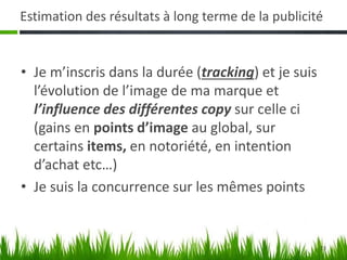 23
Estimation des résultats à long terme de la publicité
• Je m’inscris dans la durée (tracking) et je suis
l’évolution de l’image de ma marque et
l’influence des différentes copy sur celle ci
(gains en points d’image au global, sur
certains items, en notoriété, en intention
d’achat etc…)
• Je suis la concurrence sur les mêmes points
 