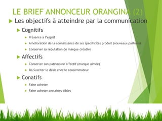 LE BRIEF ANNONCEUR ORANGINA (2)
 Les objectifs à atteindre par la communication
 Cognitifs
 Présence à l’esprit
 Amélioration de la connaissance de ses spécificités produit (nouveaux parfums)
 Conserver sa réputation de marque créative
 Affectifs
 Conserver son patrimoine affectif (marque aimée)
 Re-Susciter le désir chez le consommateur
 Conatifs
 Faire acheter
 Faire acheter certaines cibles
 