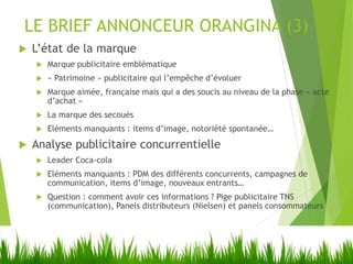 LE BRIEF ANNONCEUR ORANGINA (3)
 L’état de la marque
 Marque publicitaire emblématique
 « Patrimoine » publicitaire qui l’empêche d’évoluer
 Marque aimée, française mais qui a des soucis au niveau de la phase « acte
d’achat »
 La marque des secoués
 Eléments manquants : items d’image, notoriété spontanée…
 Analyse publicitaire concurrentielle
 Leader Coca-cola
 Eléments manquants : PDM des différents concurrents, campagnes de
communication, items d’image, nouveaux entrants…
 Question : comment avoir ces informations ? Pige publicitaire TNS
(communication), Panels distributeurs (Nielsen) et panels consommateurs
 