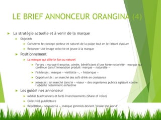 LE BRIEF ANNONCEUR ORANGINA (4)
 La stratégie actuelle et à venir de la marque
 Objectifs
 Conserver le concept porteur et naturel de la pulpe tout en le faisant évoluer
 Redonner une image créative et jeune à la marque
 Positionnement
 La marque qui allie le fun au naturel
 Forces : marque française, aimée, bénéficiant d’une forte notoriété – marque qui
continue dans l’innovation produit- marque « naturelle »
 Faiblesses : marque « vieillotte », « historique »
 Opportunités : un marché des soft-drink en croissance
 Menaces : un marché dans le « viseur » des organismes publics agissant contre
l’obésité notamment enfantine
 Les guidelines annonceur
 Médias traditionnels et forts investissements (Share of voice)
 Créativité publicitaire
 Répétition « secouez là », marque gimmick devient "shake the world"
 