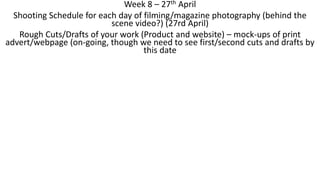 Week 8 – 27th April
Shooting Schedule for each day of filming/magazine photography (behind the
scene video?) (27rd April)
Rough Cuts/Drafts of your work (Product and website) – mock-ups of print
advert/webpage (on-going, though we need to see first/second cuts and drafts by
this date
 