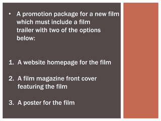 • A promotion package for a new film
  which must include a film
  trailer with two of the options
  below:


1. A website homepage for the film

2. A film magazine front cover
   featuring the film

3. A poster for the film
 